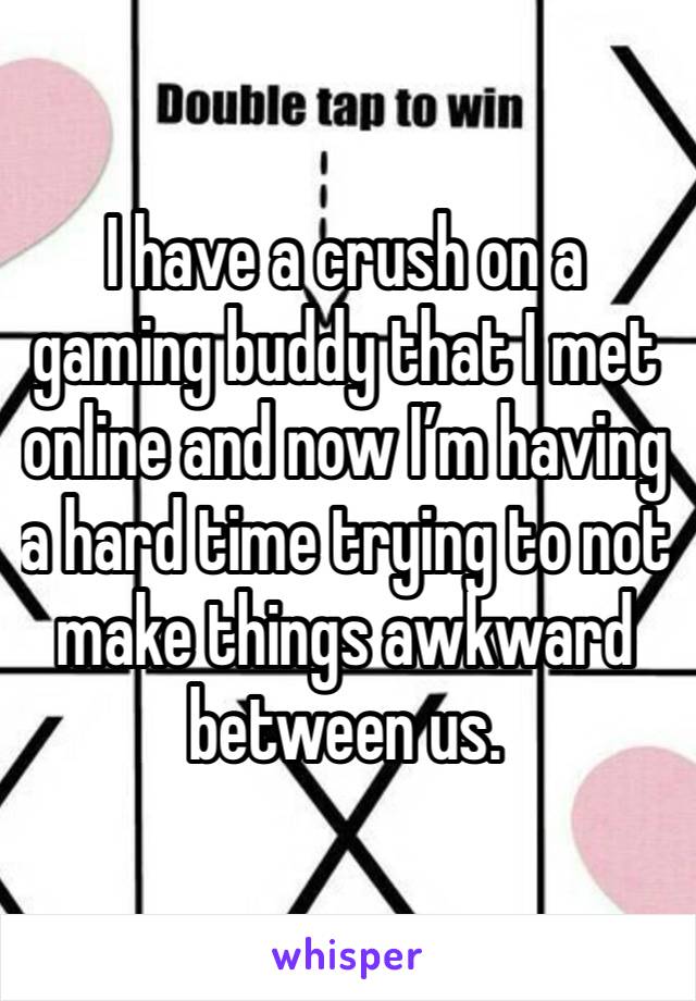 I have a crush on a gaming buddy that I met online and now I’m having a hard time trying to not make things awkward between us.