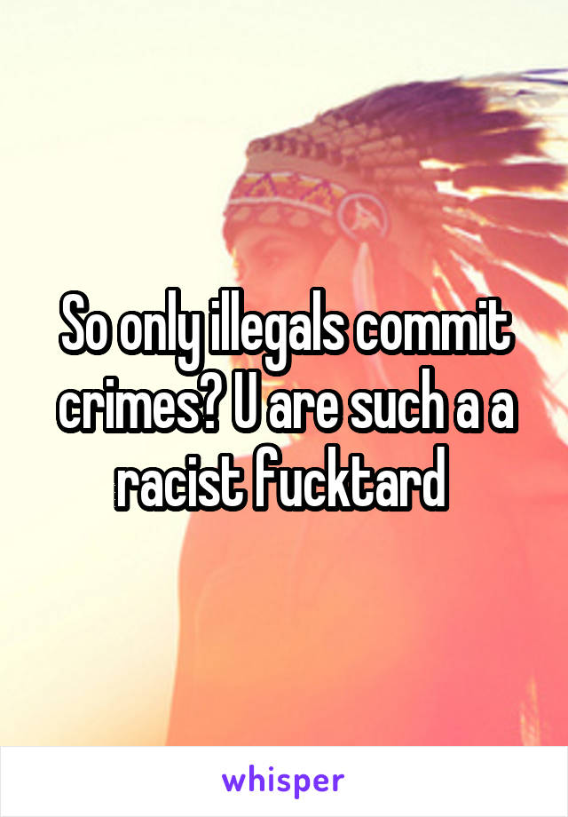 So only illegals commit crimes? U are such a a racist fucktard 