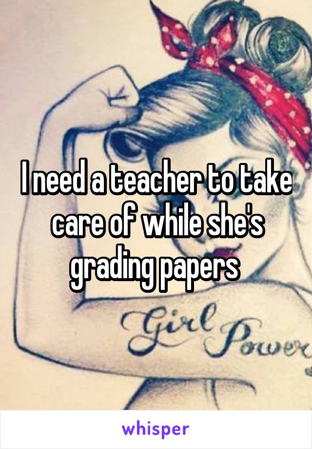 I need a teacher to take care of while she's grading papers 