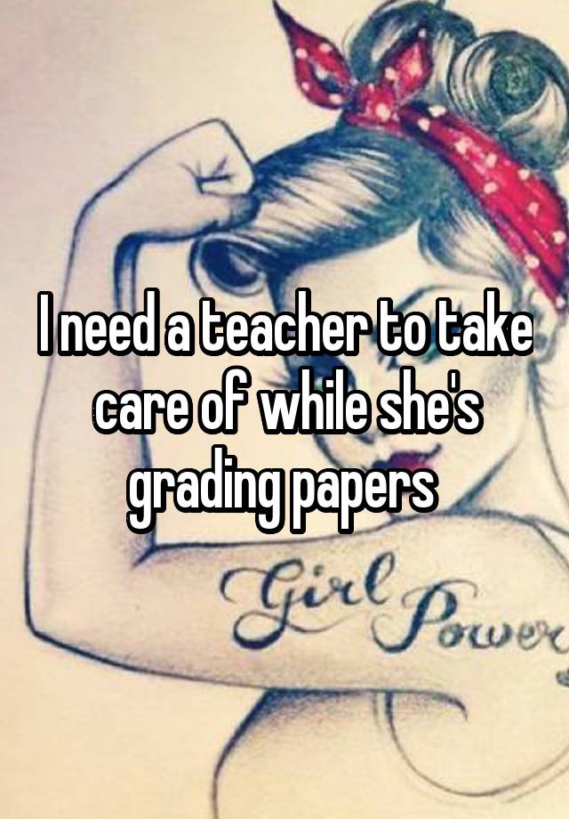 I need a teacher to take care of while she's grading papers 