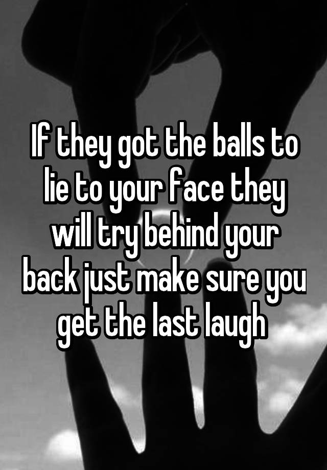 If they got the balls to lie to your face they will try behind your back just make sure you get the last laugh 