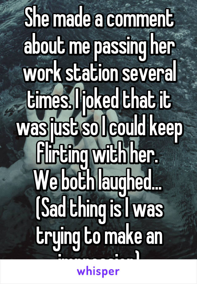 She made a comment about me passing her work station several times. I joked that it was just so I could keep flirting with her. 
We both laughed... 
(Sad thing is I was trying to make an impression)