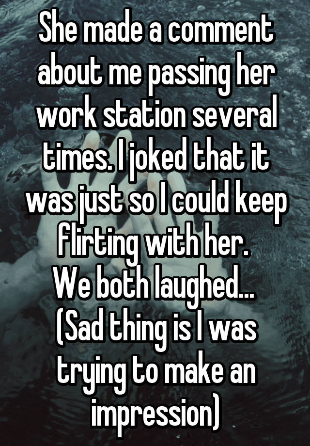 She made a comment about me passing her work station several times. I joked that it was just so I could keep flirting with her. 
We both laughed... 
(Sad thing is I was trying to make an impression)