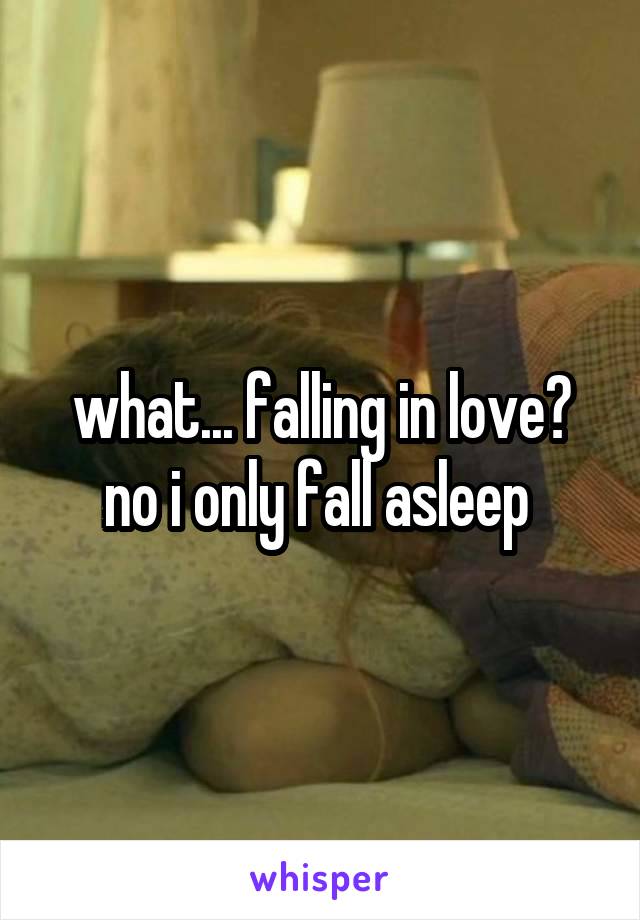 what... falling in love? no i only fall asleep 