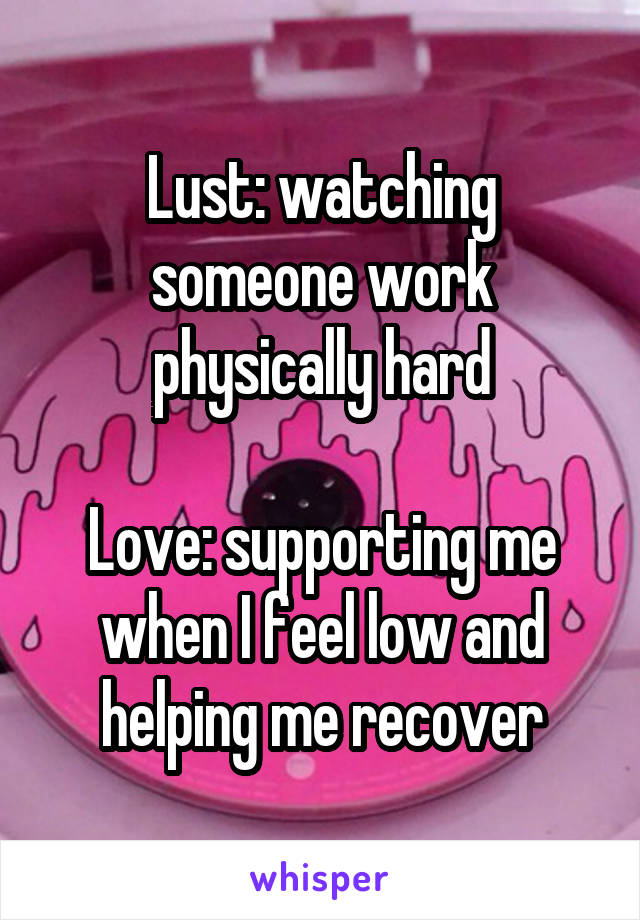 Lust: watching someone work physically hard

Love: supporting me when I feel low and helping me recover