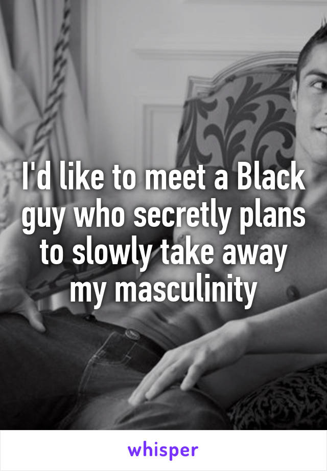 I'd like to meet a Black guy who secretly plans to slowly take away my masculinity