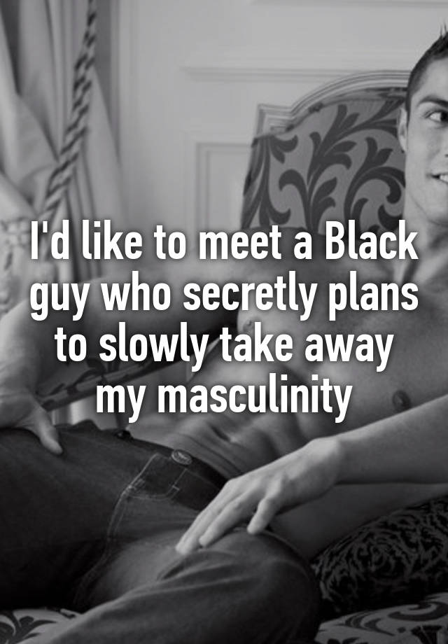 I'd like to meet a Black guy who secretly plans to slowly take away my masculinity