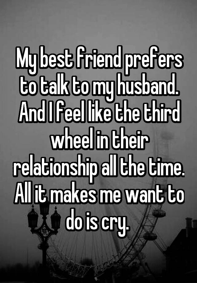 My best friend prefers to talk to my husband. And I feel like the third wheel in their relationship all the time. All it makes me want to do is cry. 