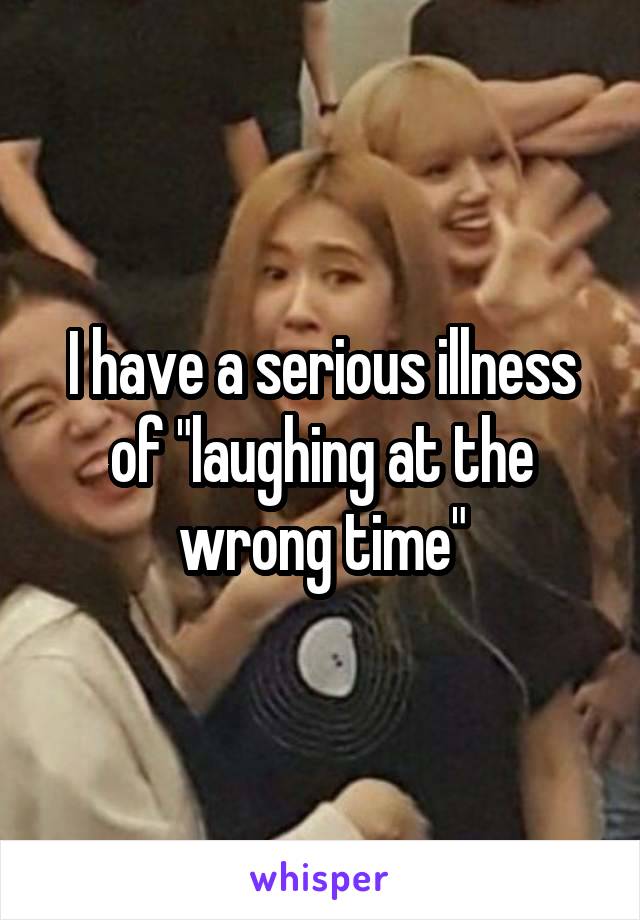 I have a serious illness of "laughing at the wrong time"