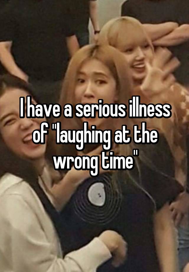 I have a serious illness of "laughing at the wrong time"