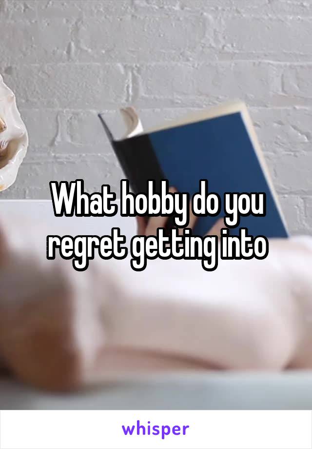 What hobby do you regret getting into