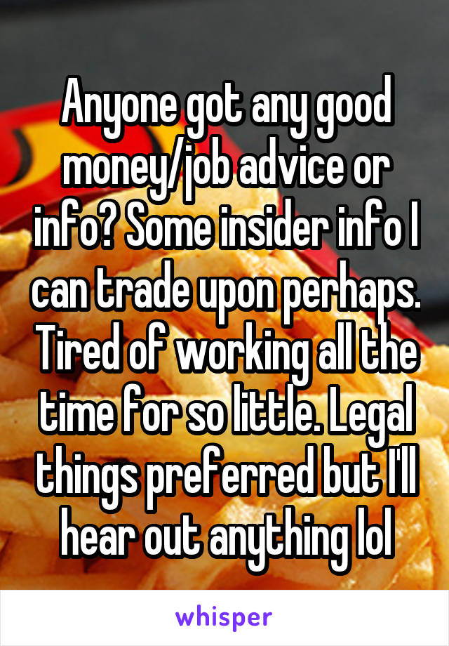 Anyone got any good money/job advice or info? Some insider info I can trade upon perhaps. Tired of working all the time for so little. Legal things preferred but I'll hear out anything lol