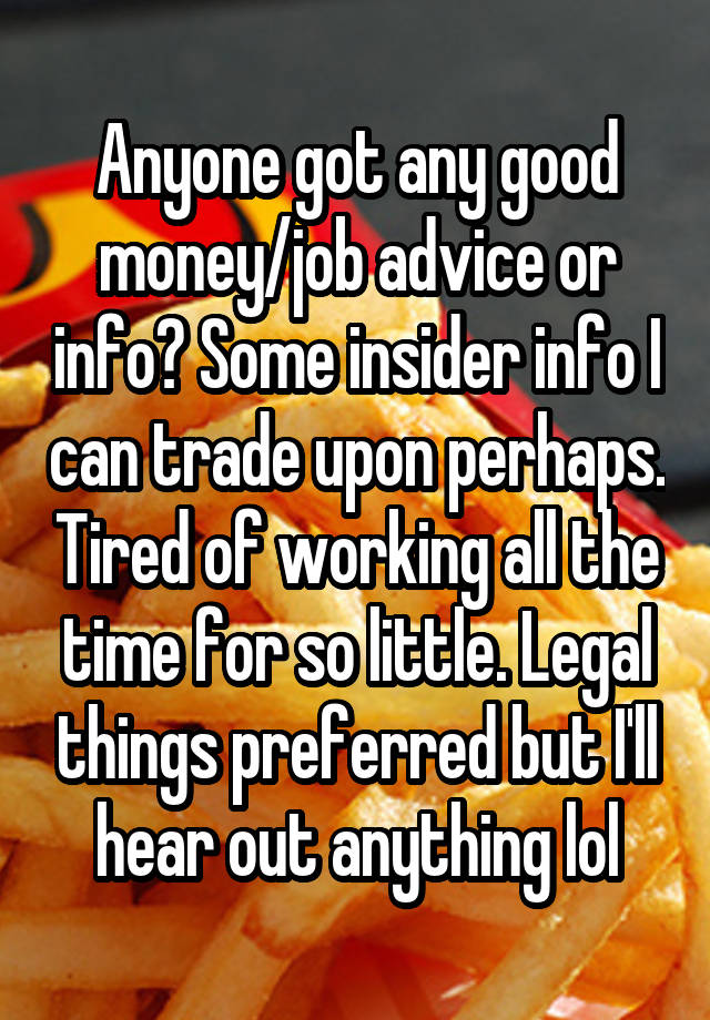 Anyone got any good money/job advice or info? Some insider info I can trade upon perhaps. Tired of working all the time for so little. Legal things preferred but I'll hear out anything lol