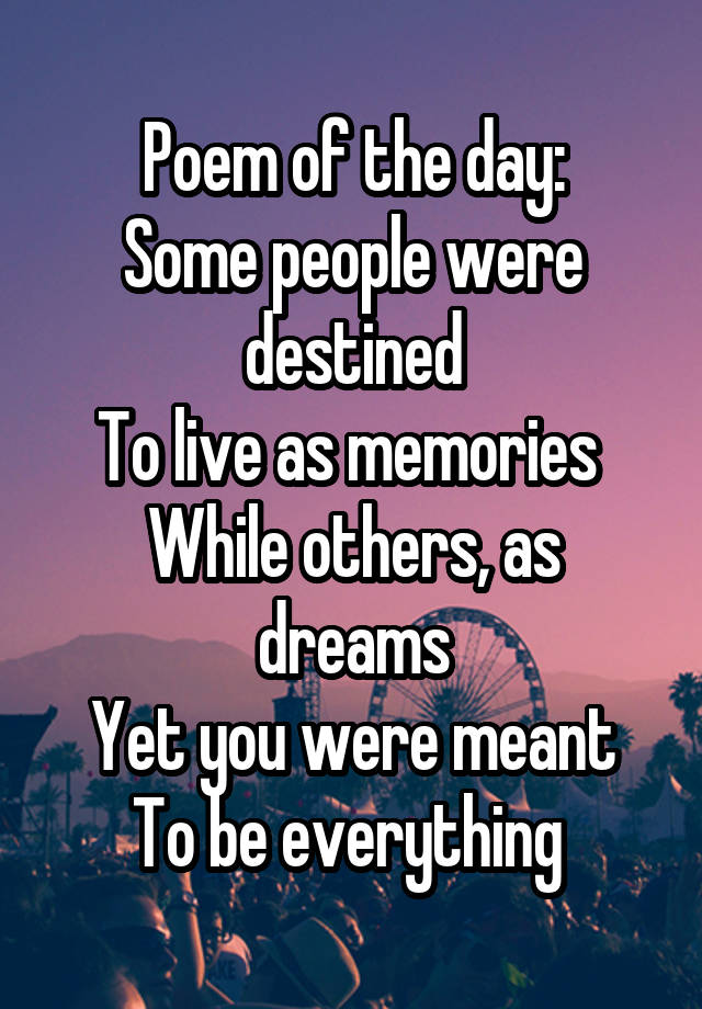 Poem of the day:
Some people were destined
To live as memories 
While others, as dreams
Yet you were meant
To be everything 
