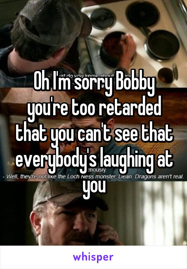 Oh I'm sorry Bobby you're too retarded that you can't see that everybody's laughing at you