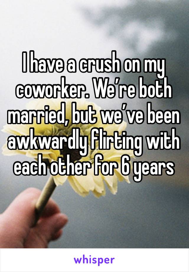 I have a crush on my coworker. We’re both married, but we’ve been awkwardly flirting with each other for 6 years