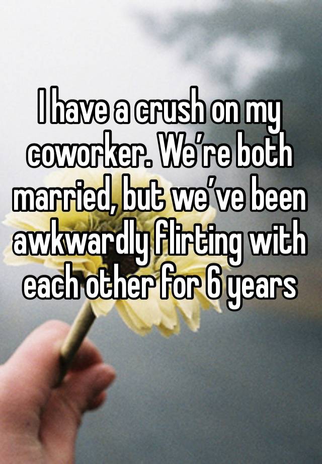 I have a crush on my coworker. We’re both married, but we’ve been awkwardly flirting with each other for 6 years