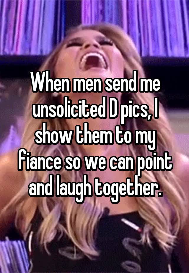 When men send me unsolicited D pics, I show them to my fiance so we can point and laugh together.