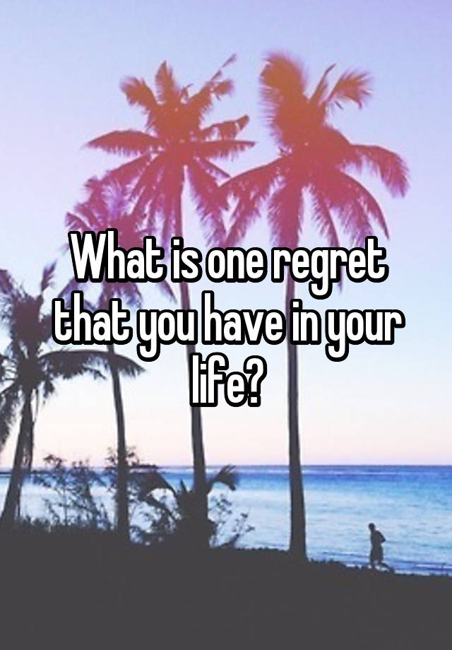 What is one regret that you have in your life?