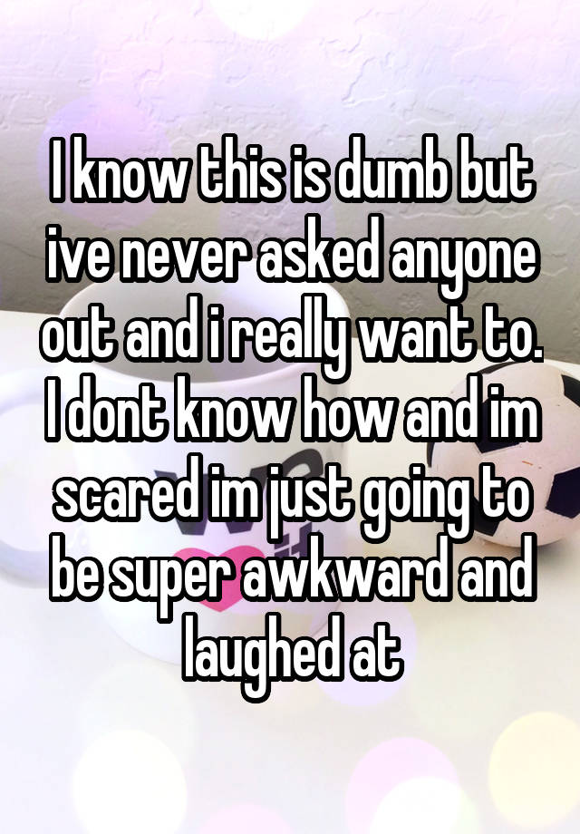 I know this is dumb but ive never asked anyone out and i really want to. I dont know how and im scared im just going to be super awkward and laughed at