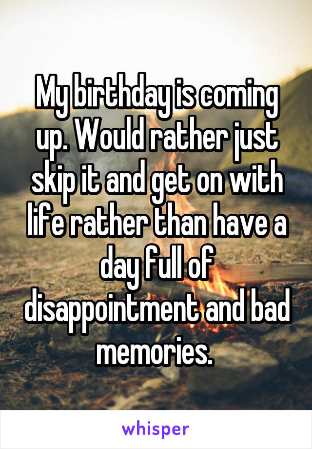 My birthday is coming up. Would rather just skip it and get on with life rather than have a day full of disappointment and bad memories. 