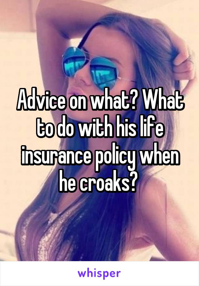 Advice on what? What to do with his life insurance policy when he croaks? 