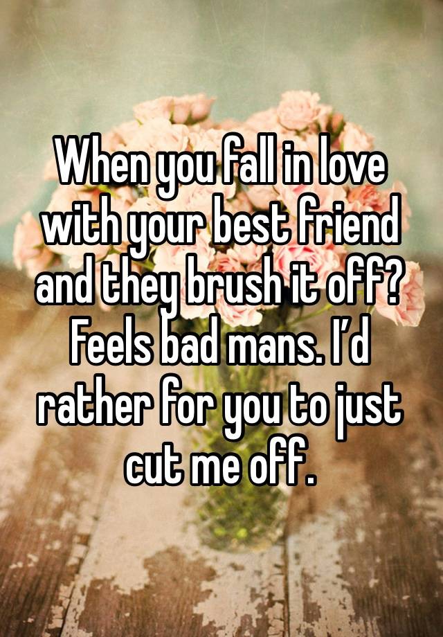 When you fall in love with your best friend and they brush it off? Feels bad mans. I’d rather for you to just cut me off.