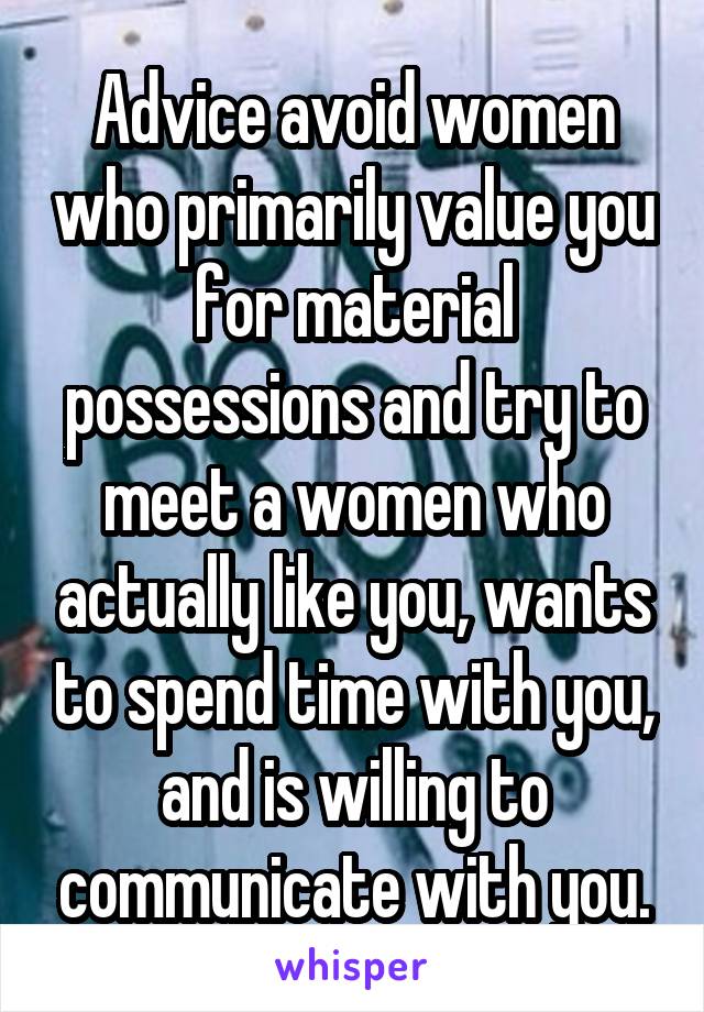 Advice avoid women who primarily value you for material possessions and try to meet a women who actually like you, wants to spend time with you, and is willing to communicate with you.