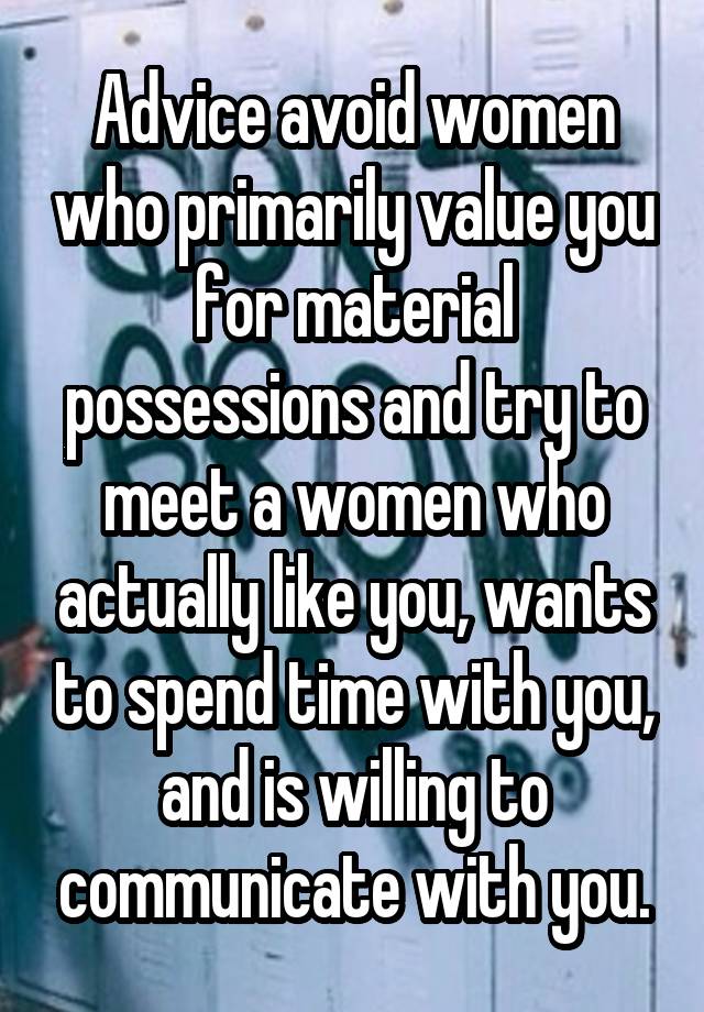 Advice avoid women who primarily value you for material possessions and try to meet a women who actually like you, wants to spend time with you, and is willing to communicate with you.