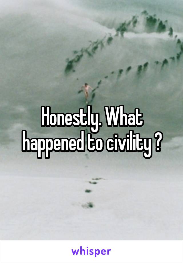 Honestly. What happened to civility ?