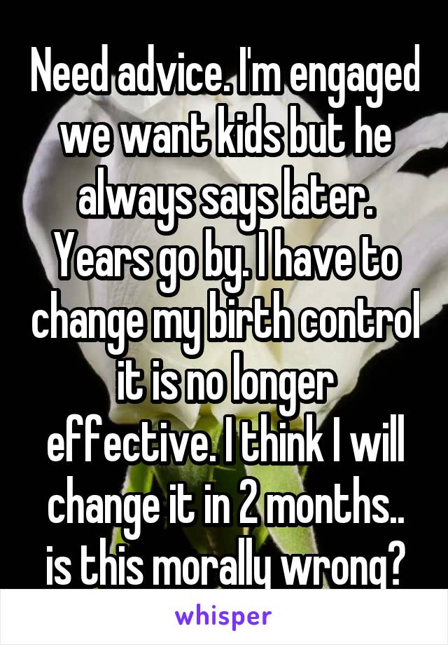 Need advice. I'm engaged we want kids but he always says later. Years go by. I have to change my birth control it is no longer effective. I think I will change it in 2 months.. is this morally wrong?