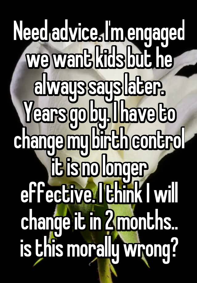 Need advice. I'm engaged we want kids but he always says later. Years go by. I have to change my birth control it is no longer effective. I think I will change it in 2 months.. is this morally wrong?