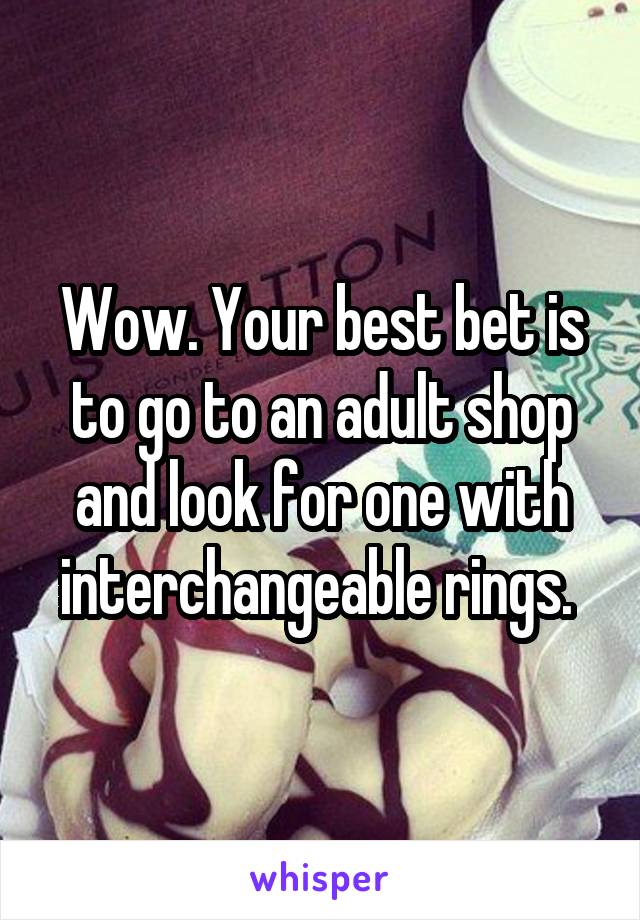 Wow. Your best bet is to go to an adult shop and look for one with interchangeable rings. 