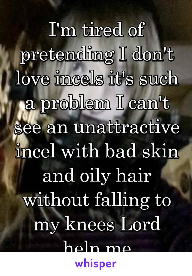 I'm tired of pretending I don't love incels it's such a problem I can't see an unattractive incel with bad skin and oily hair without falling to my knees Lord help me