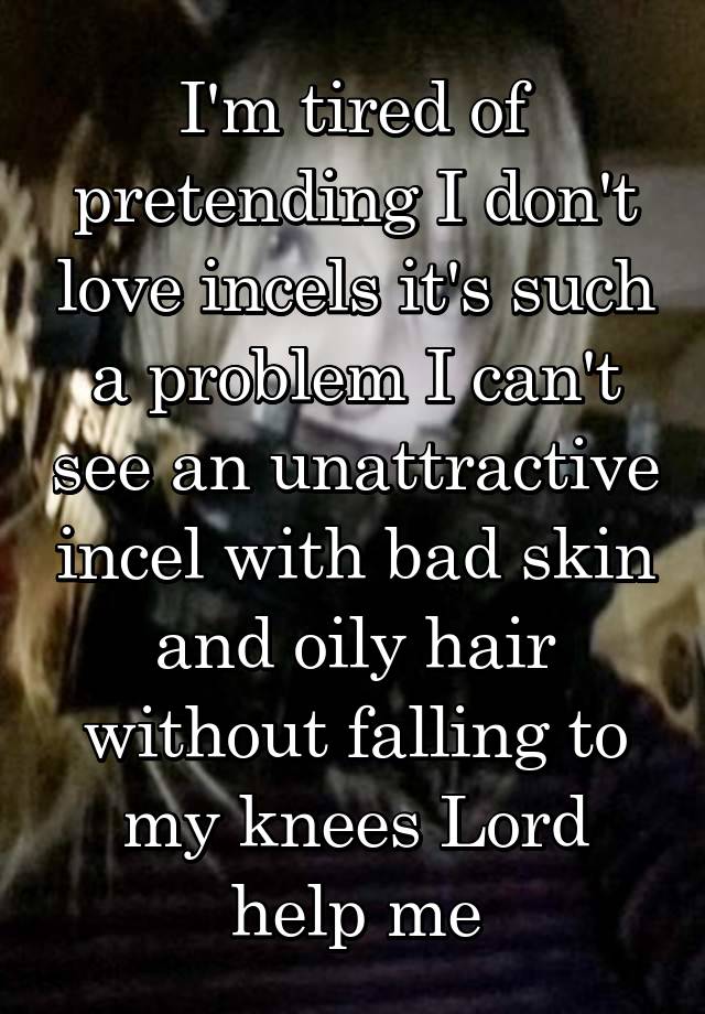 I'm tired of pretending I don't love incels it's such a problem I can't see an unattractive incel with bad skin and oily hair without falling to my knees Lord help me