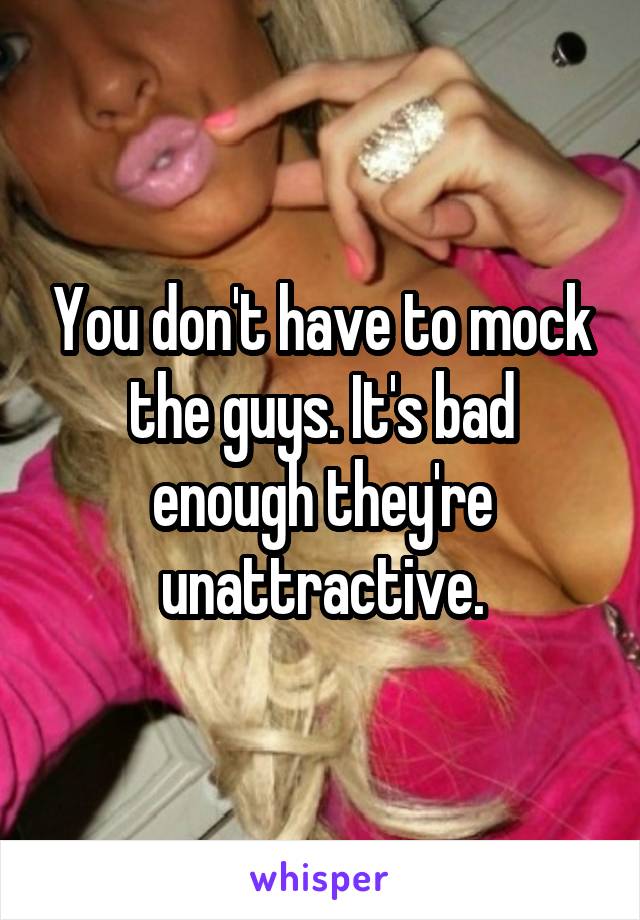 You don't have to mock the guys. It's bad enough they're unattractive.