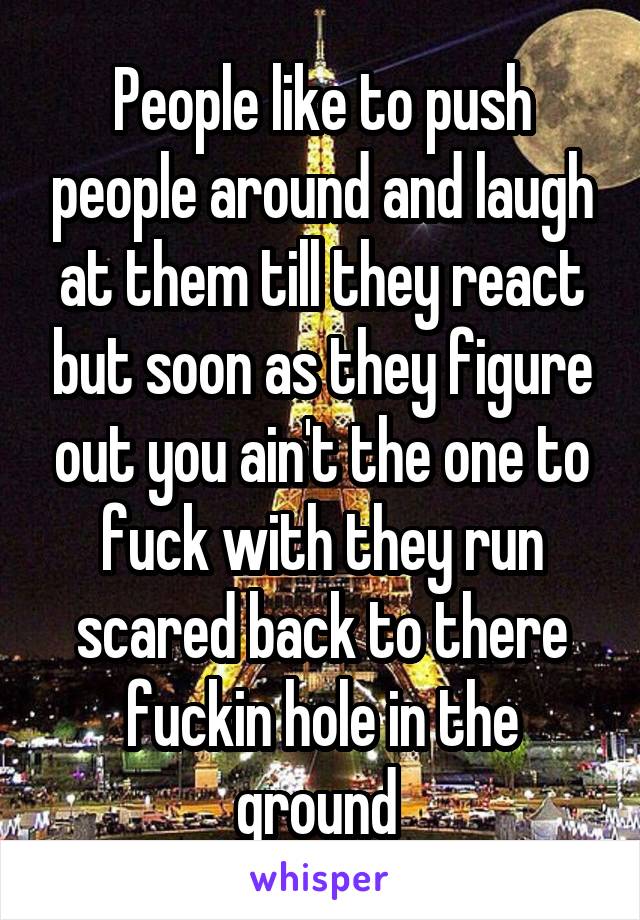 People like to push people around and laugh at them till they react but soon as they figure out you ain't the one to fuck with they run scared back to there fuckin hole in the ground 