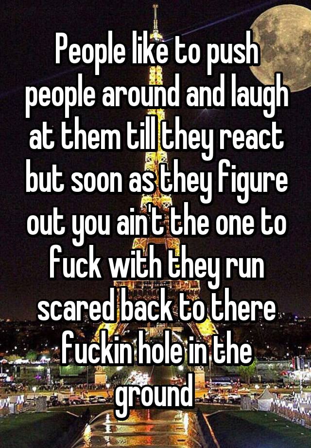 People like to push people around and laugh at them till they react but soon as they figure out you ain't the one to fuck with they run scared back to there fuckin hole in the ground 