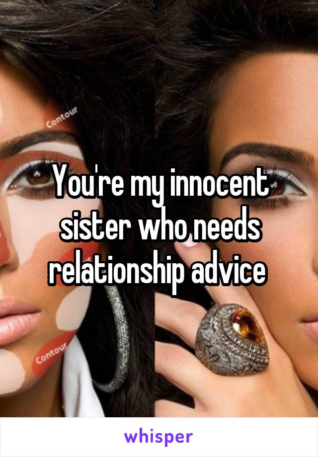 You're my innocent sister who needs relationship advice 