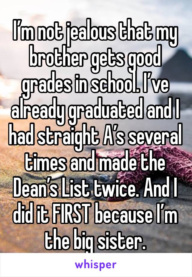 I’m not jealous that my brother gets good grades in school. I’ve already graduated and I had straight A’s several times and made the Dean’s List twice. And I did it FIRST because I’m the big sister. 