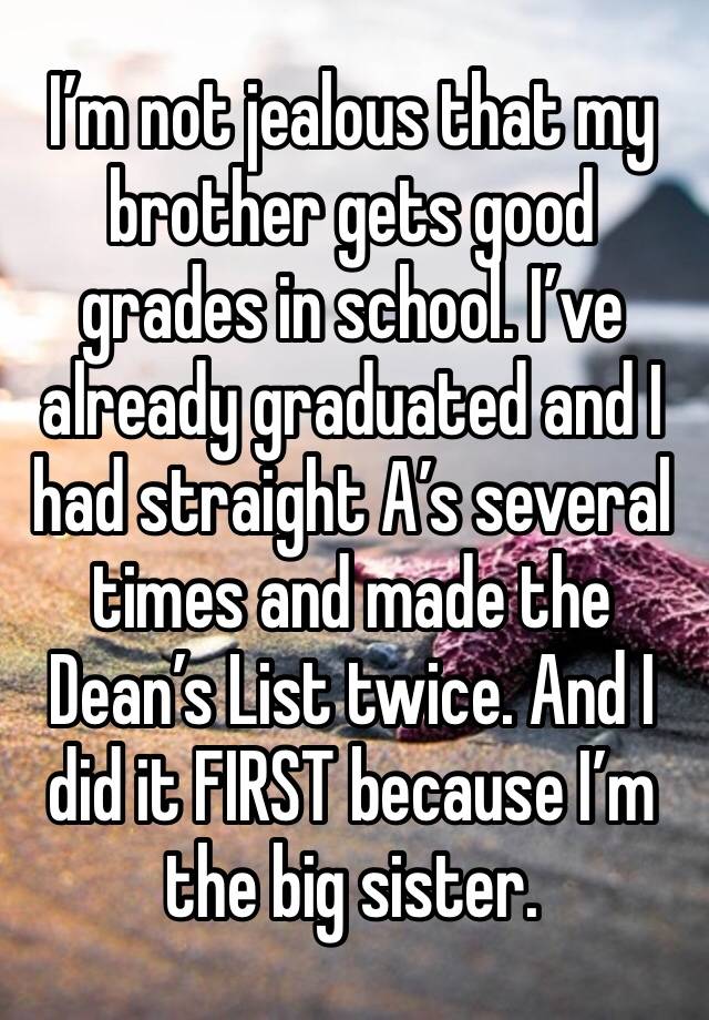 I’m not jealous that my brother gets good grades in school. I’ve already graduated and I had straight A’s several times and made the Dean’s List twice. And I did it FIRST because I’m the big sister. 