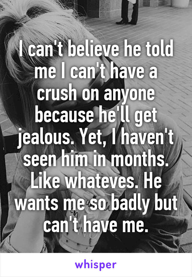 I can't believe he told me I can't have a crush on anyone because he'll get jealous. Yet, I haven't seen him in months. Like whateves. He wants me so badly but can't have me.