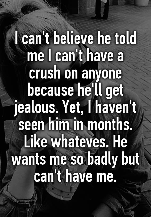 I can't believe he told me I can't have a crush on anyone because he'll get jealous. Yet, I haven't seen him in months. Like whateves. He wants me so badly but can't have me.