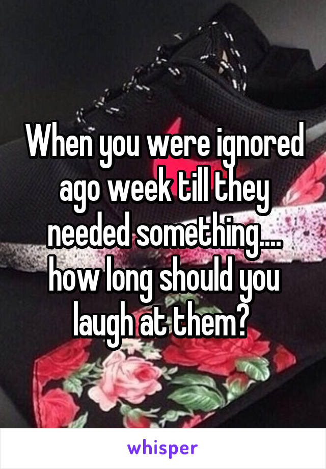 When you were ignored ago week till they needed something.... how long should you laugh at them? 