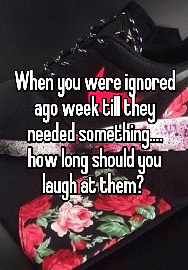 When you were ignored ago week till they needed something.... how long should you laugh at them? 