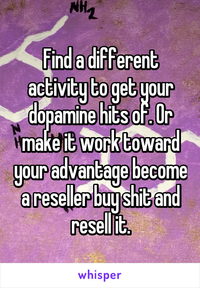 Find a different activity to get your dopamine hits of. Or make it work toward your advantage become a reseller buy shit and resell it.