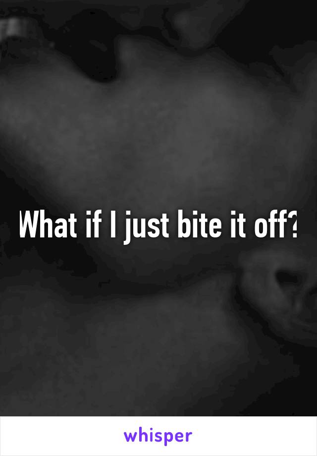 What if I just bite it off?