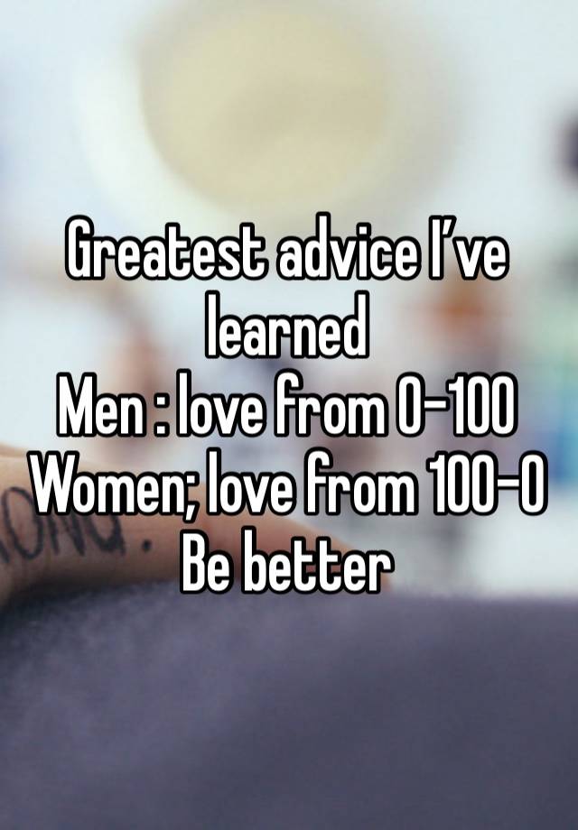 Greatest advice I’ve learned 
Men : love from 0-100
Women; love from 100-0
Be better