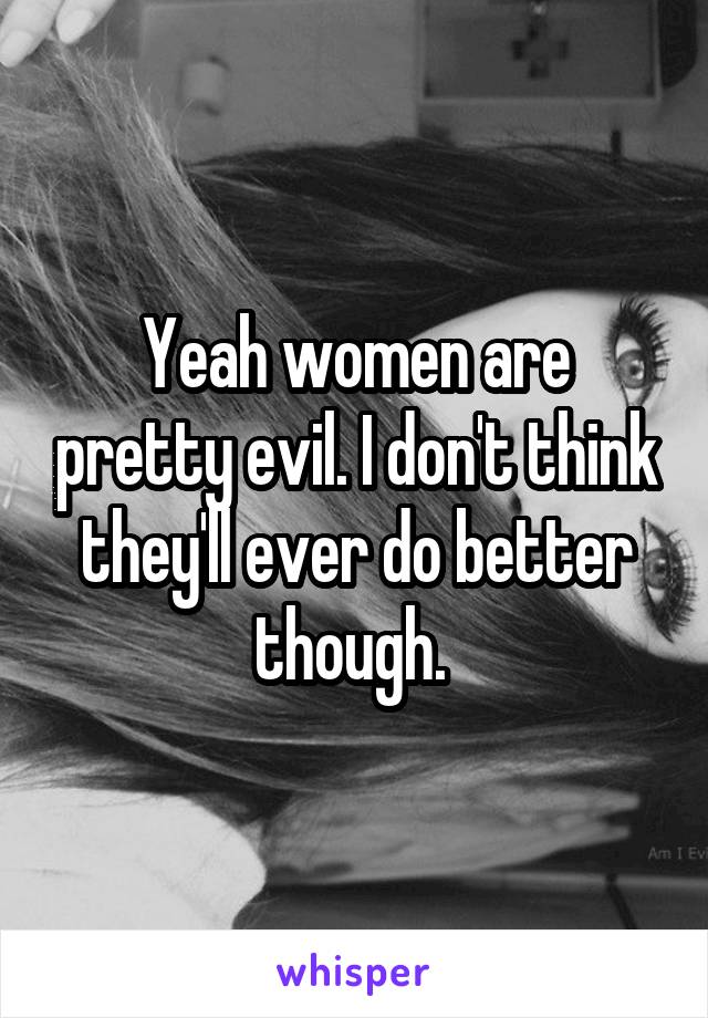 Yeah women are pretty evil. I don't think they'll ever do better though. 