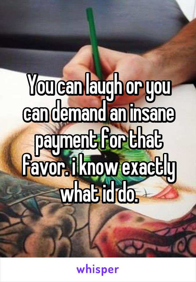 You can laugh or you can demand an insane payment for that favor. i know exactly what id do.